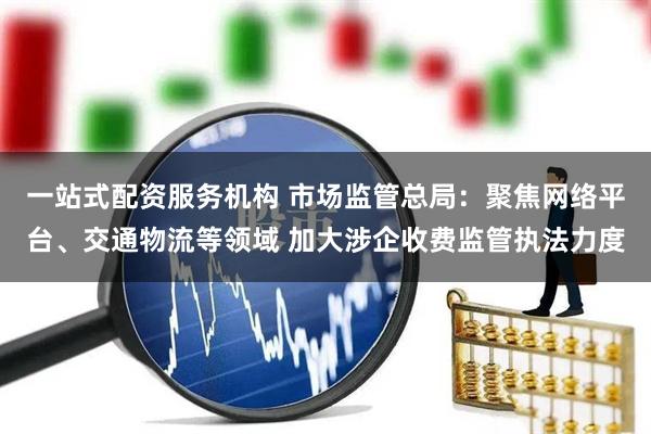一站式配资服务机构 市场监管总局：聚焦网络平台、交通物流等领域 加大涉企收费监管执法力度