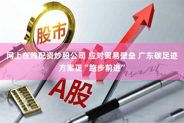 网上在线配资炒股公司 应对贸易壁垒 广东碳足迹方案正“跑步前进”