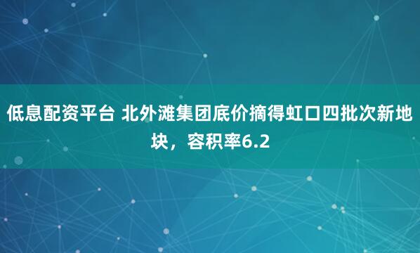 低息配资平台 北外滩集团底价摘得虹口四批次新地块，容积率6.2