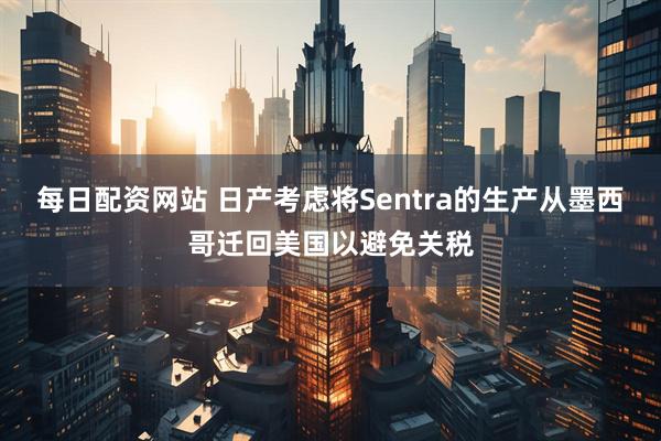 每日配资网站 日产考虑将Sentra的生产从墨西哥迁回美国以避免关税