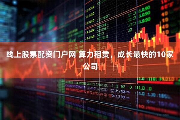 线上股票配资门户网 算力租赁，成长最快的10家公司