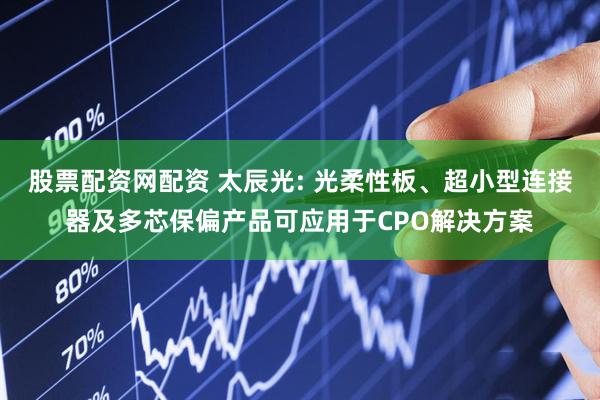 股票配资网配资 太辰光: 光柔性板、超小型连接器及多芯保偏产品可应用于CPO解决方案