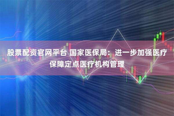 股票配资官网平台 国家医保局：进一步加强医疗保障定点医疗机构管理