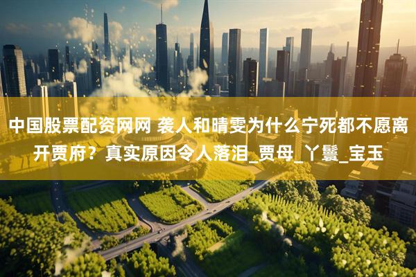 中国股票配资网网 袭人和晴雯为什么宁死都不愿离开贾府？真实原因令人落泪_贾母_丫鬟_宝玉