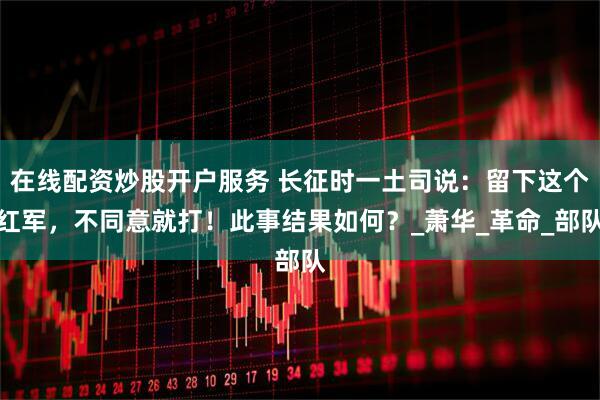 在线配资炒股开户服务 长征时一土司说：留下这个红军，不同意就打！此事结果如何？_萧华_革命_部队