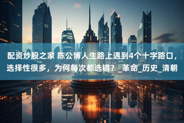 配资炒股之家 陈公博人生路上遇到4个十字路口，选择性很多，为何每次都选错？_革命_历史_清朝