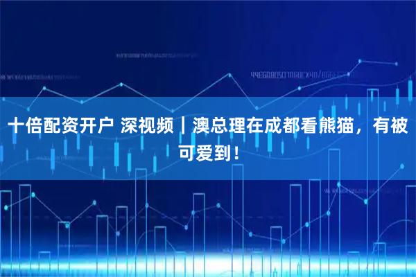 十倍配资开户 深视频｜澳总理在成都看熊猫，有被可爱到！