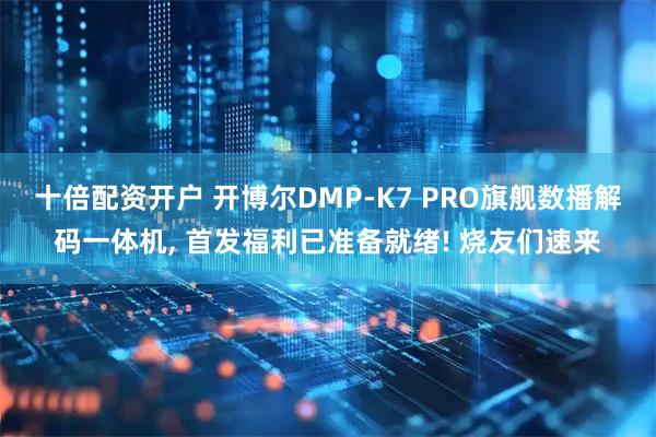 十倍配资开户 开博尔DMP-K7 PRO旗舰数播解码一体机, 首发福利已准备就绪! 烧友们速来