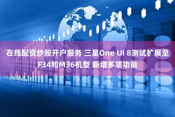 在线配资炒股开户服务 三星One UI 8测试扩展至F34和M36机型 新增多项功能