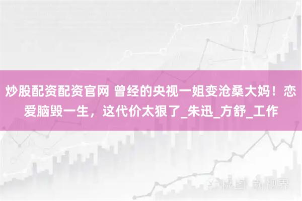 炒股配资配资官网 曾经的央视一姐变沧桑大妈！恋爱脑毁一生，这代价太狠了_朱迅_方舒_工作