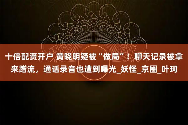 十倍配资开户 黄晓明疑被“做局”！聊天记录被拿来蹭流，通话录音也遭到曝光_妖怪_京圈_叶珂