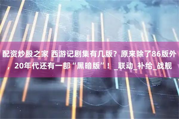 配资炒股之家 西游记剧集有几版？原来除了86版外，20年代还有一部“黑暗版”！_联动_补给_战舰