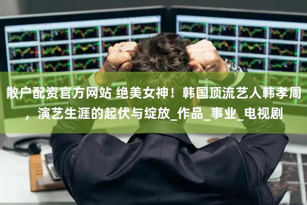 散户配资官方网站 绝美女神！韩国顶流艺人韩孝周，演艺生涯的起伏与绽放_作品_事业_电视剧