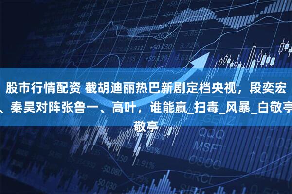 股市行情配资 截胡迪丽热巴新剧定档央视，段奕宏、秦昊对阵张鲁一、高叶，谁能赢_扫毒_风暴_白敬亭