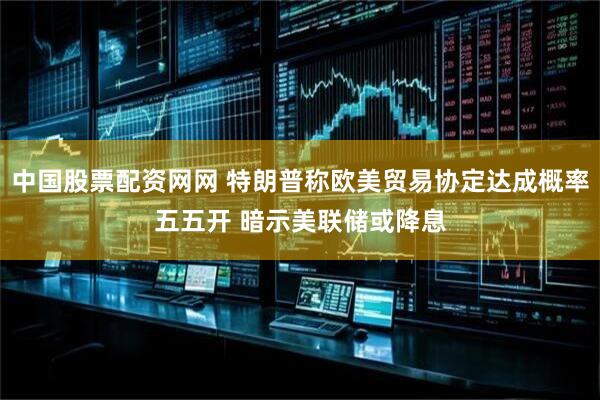 中国股票配资网网 特朗普称欧美贸易协定达成概率五五开 暗示美联储或降息