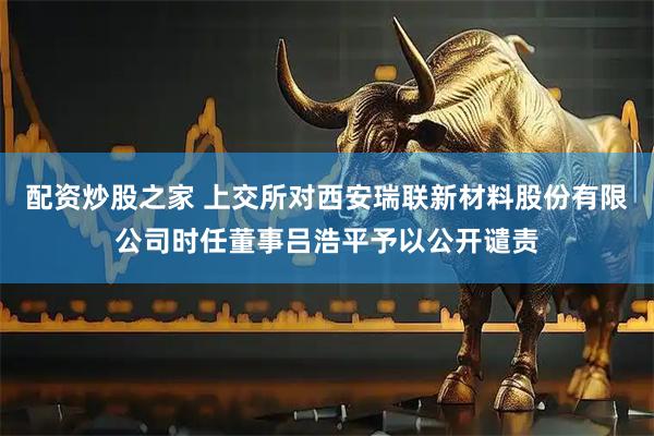 配资炒股之家 上交所对西安瑞联新材料股份有限公司时任董事吕浩平予以公开谴责