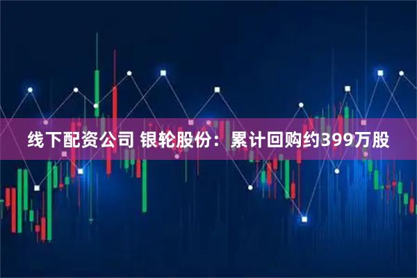 线下配资公司 银轮股份：累计回购约399万股