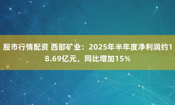 股市行情配资 西部矿业：2025年半年度净利润约18.69亿元，同比增加15%