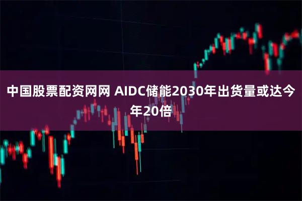 中国股票配资网网 AIDC储能2030年出货量或达今年20倍