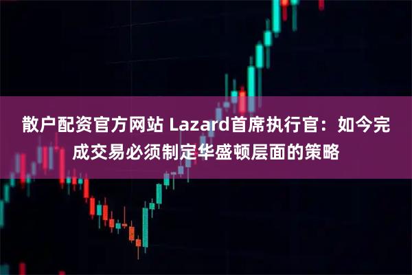 散户配资官方网站 Lazard首席执行官:如今完成交易必须制定华盛顿层面的策略
