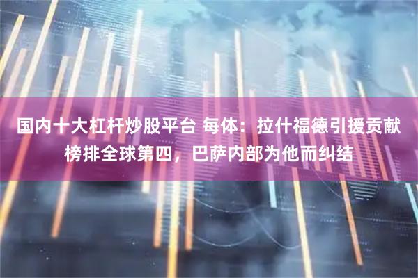国内十大杠杆炒股平台 每体：拉什福德引援贡献榜排全球第四，巴萨内部为他而纠结